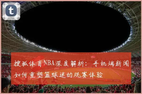 搜狐体育NBA深度解析：手机端新闻如何重塑篮球迷的观赛体验