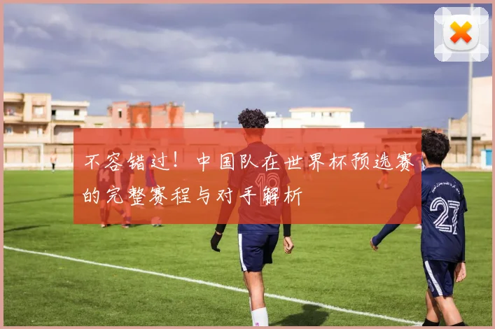 不容错过！中国队在世界杯预选赛的完整赛程与对手解析