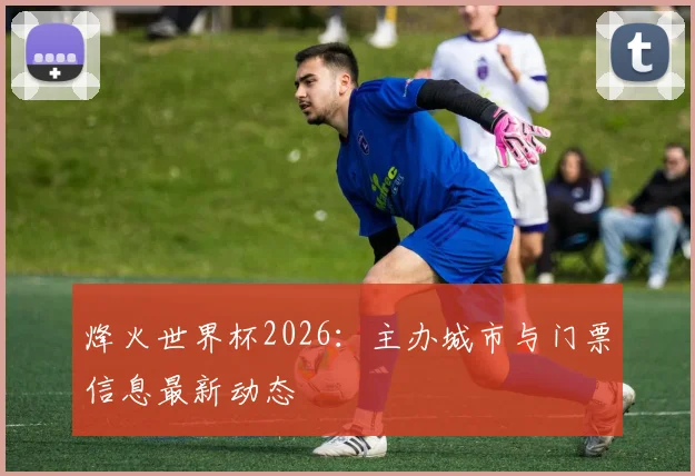 烽火世界杯2026：主办城市与门票信息最新动态