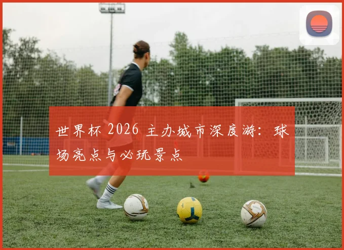 世界杯 2026 主办城市深度游：球场亮点与必玩景点